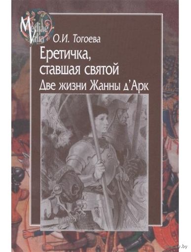 Еретичка, ставшая святой. Две жизни Жанны д"Арк. Тогоева О.И. Серия MEDIAEVALIA 2016 твердый переплет