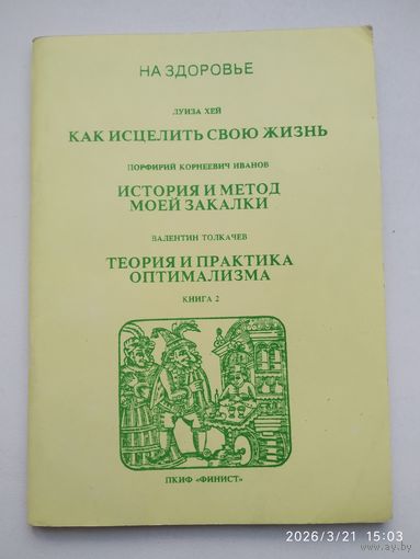 Как исцелить свою жизнь / Л. Хей; История и метод моей закалки / П. К. Иванов; Теория и практика оптимализма / Толкачев В. Книга 2.