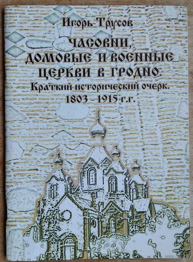 Игорь Трусов. Часовни, домовые и военные церкви в Гродно. Краткий исторический очерк, 1803-1915 гг.